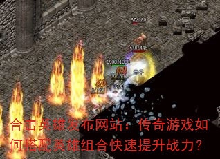 合击英雄发布网站:传奇游戏如何搭配英雄组合快速提升战力? 合击英雄发布网站:传奇游戏如何搭配英雄组合快速提升战力?