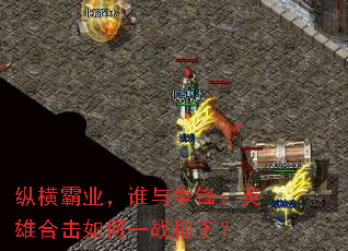 纵横霸业,谁与争锋:英雄合击如何一战称王? 纵横霸业,谁与争锋:英雄合击如何一战称王?