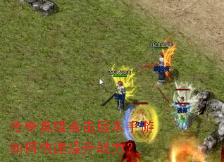 传奇英雄合击版本手游如何快速提升战力? 传奇英雄合击版本手游如何快速提升战力?